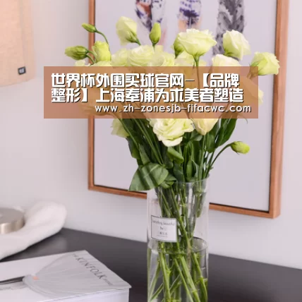 世界杯外围买球官网-【品牌整形】上海奉浦为求美者塑造身心之美