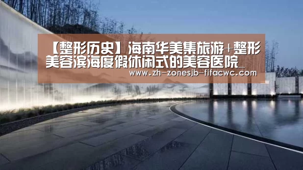 【整形历史】海南华美集旅游+整形美容滨海度假休闲式的美容医院